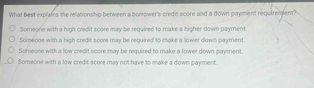 what best explains the relationship between a borrowers credit score and a down payment requirement? someone with a high credit score may be required to make a higher down payment. someone with a high credit score may be required to make a lower down payment. someone with a low credit score may be required to make a lower down payment. someone with a low credit score may not have to make a down payment.