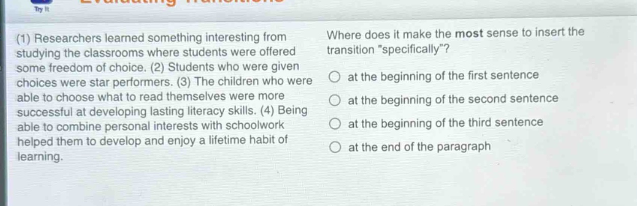 (1) researchers learned something interesting from studying the classrooms where students were offered some freedom of choice. (2) students who were given choices were star performers. (3) the children who were able to choose what to read themselves were more successful at developing lasting literacy skills. (4) being able to combine personal interests with schoolwork helped them to develop and enjoy a lifetime habit of learning. where does it make the most sense to insert the transition \specifically\? at the beginning of the first sentence at the beginning of the second sentence at the beginning of the third sentence at the end of the paragraph