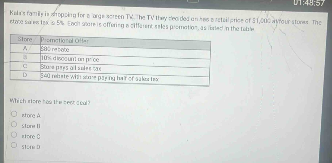 kalas family is shopping for a large screen tv. the tv they decided on has a retail price of $1,000 at four stores. the state sales tax is 5%. each store is offering a different sales promotion, as listed in the table. store promotional offer a $80 rebate b 10% discount on price c store pays all sales tax d $40 rebate with store paying half of sales tax which store has the best deal? store a store b store c store d