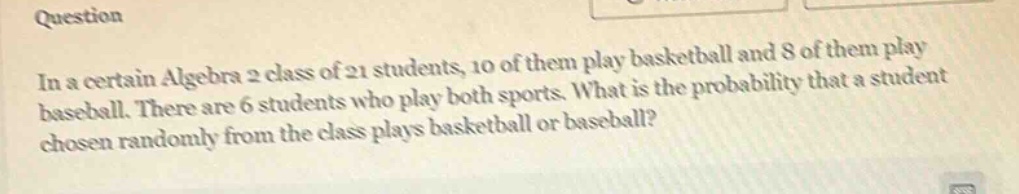 in a certain algebra 2 class of 21 students, 10 of them play basketball and 8 of them play baseball. there are 6 students who play both sports. what is the probability that a student chosen randomly from the class plays basketball or baseball?