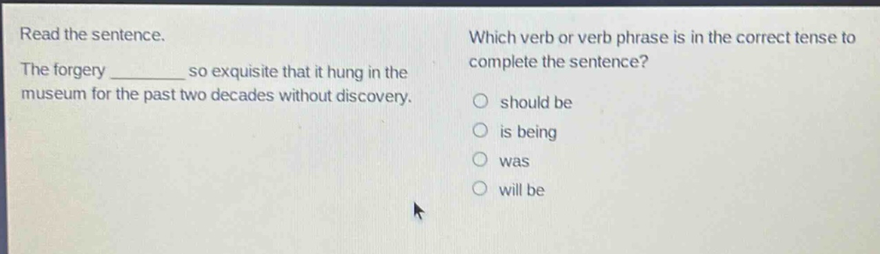read the sentence. the forgery ________ so exquisite that it hung in the museum for the past two decades without discovery. which verb or verb phrase is in the correct tense to complete the sentence? should be is being was will be