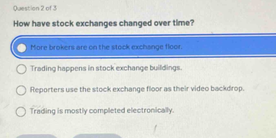 question 2 of 3\nhow have stock exchanges changed over time?\nmore brokers are on the stock exchange floor.\ntrading happens in stock exchange buildings.\nreporters use the stock exchange floor as their video backdrop.\ntrading is mostly completed electronically.