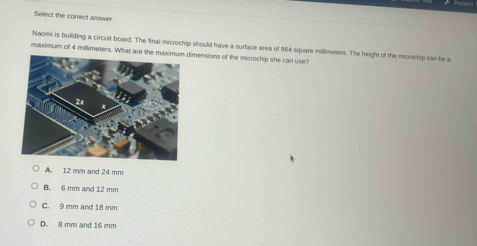 select the correct answer. naomi is building a circuit board. the final microchip should have a surface area of 864 square millimeters. the height of the microchip can be a maximum of 4 millimeters. what are the maximum dimensions of the microchip she can use? a. 12 mm and 24 mm b. 6 mm and 12 mm c. 9 mm and 18 mm d. 8 mm and 16 mm