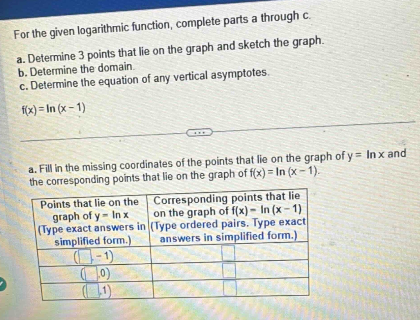 for the given logarithmic function, complete parts a through c. a. determine 3 points that lie on the graph and sketch the graph. b. determine the domain. c. determine the equation of any vertical asymptotes. f(x)=ln(x - 1) a. fill in the missing coordinates of the points that lie on the graph of y = ln x and the corresponding points that lie on the graph of f(x)=ln(x - 1). points that lie on the graph of y = ln x (type exact answers in simplified form.) (-1) (0) (1) corresponding points that lie on the graph of f(x)=ln(x - 1) (type ordered pairs. type exact answers in simplified form.)