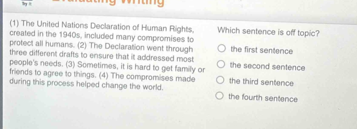 (1) the united nations declaration of human rights, created in the 1940s, included many compromises to protect all humans. (2) the declaration went through three different drafts to ensure that it addressed most people’s needs. (3) sometimes, it is hard to get family or friends to agree to things. (4) the compromises made during this process helped change the world. which sentence is off - topic? the first sentence the second sentence the third sentence the fourth sentence