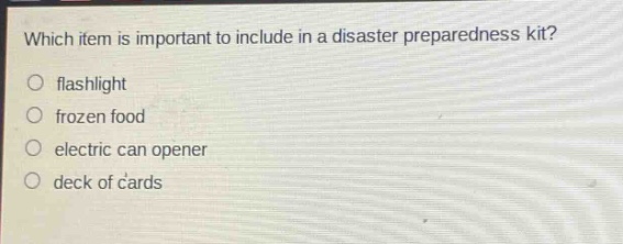 which item is important to include in a disaster preparedness kit?\nflashlight\nfrozen food\nelectric can opener\n deck of cards