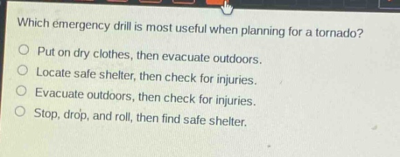 which emergency drill is most useful when planning for a tornado?\nput on dry clothes, then evacuate outdoors.\nlocate safe shelter, then check for injuries.\nevacuate outdoors, then check for injuries.\nstop, drop, and roll, then find safe shelter.
