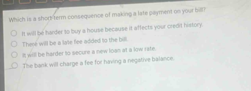 which is a short - term consequence of making a late payment on your bill? it will be harder to buy a house because it affects your credit history. there will be a late fee added to the bill. it will be harder to secure a new loan at a low rate. the bank will charge a fee for having a negative balance.