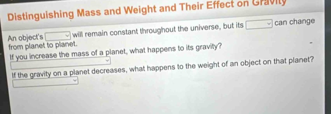 distinguishing mass and weight and their effect on gravity\nan objects will remain constant throughout the universe, but its can change from planet to planet.\nif you increase the mass of a planet, what happens to its gravity?\nif the gravity on a planet decreases, what happens to the weight of an object on that planet?