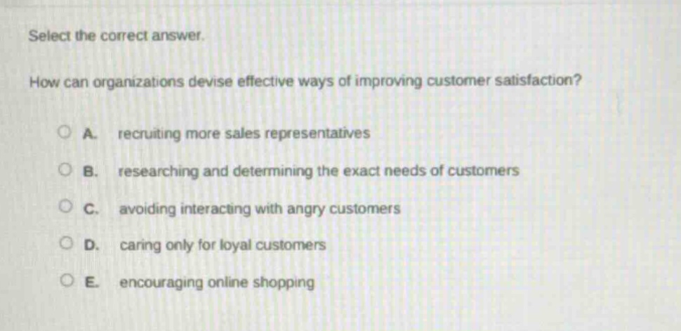 select the correct answer. how can organizations devise effective ways of improving customer satisfaction? a. recruiting more sales representatives b. researching and determining the exact needs of customers c. avoiding interacting with angry customers d. caring only for loyal customers e. encouraging online shopping