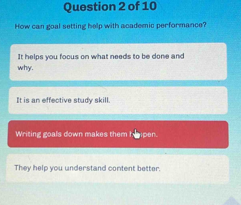 question 2 of 10\nhow can goal setting help with academic performance?\nit helps you focus on what needs to be done and why.\nit is an effective study skill.\nwriting goals down makes them happen.\nthey help you understand content better.