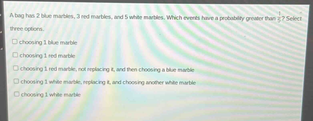 a bag has 2 blue marbles, 3 red marbles, and 5 white marbles. which events have a probability greater than 1/5? select three options. choosing 1 blue marble choosing 1 red marble choosing 1 red marble, not replacing it, and then choosing a blue marble choosing 1 white marble, replacing it, and choosing another white marble choosing 1 white marble