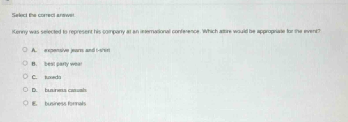 select the correct answer. kenny was selected to represent his company at an international conference. which attire would be appropriate for the event? a. expensive jeans and t - shirt b. best party wear c. tuxedo d. business casuals e. business formals