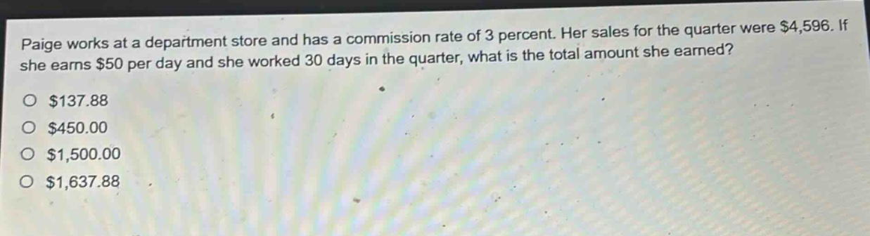 paige works at a department store and has a commission rate of 3 percent. her sales for the quarter were $4,596. if she earns $50 per day and she worked 30 days in the quarter, what is the total amount she earned?\n$137.88\n$450.00\n$1,500.00\n$1,637.88
