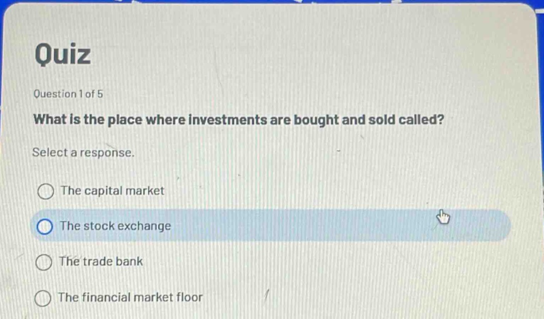 quiz\nquestion 1 of 5\nwhat is the place where investments are bought and sold called?\nselect a response.\nthe capital market\nthe stock exchange\nthe trade bank\nthe financial market floor