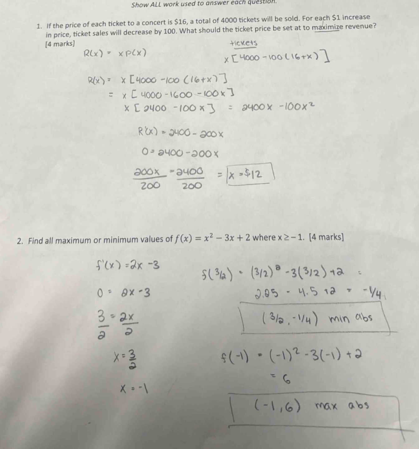 show all work used to answer each question. 1. if the price of each ticket to a concert is $16, a total of 4000 tickets will be sold. for each $1 increase in price, ticket sales will decrease by 100. what should the ticket price be set at to maximize revenue? 4 marks r(x)=x*p(x) x4000 - 100(16 + x) r(x)=x4000 - 100(16 + x) = x4000 - 1600 - 100x x2400 - 100x=2400x - 100x^2 r(x)=2400 - 200x 0 = 2400 - 200x 200x/200=2400/200 = x = $12 2. find all maximum or minimum values of f(x)=x^2 - 3x + 2 where x≥ - 1. 4 marks f(x)=2x - 3 f(3/2)=(3/2)^2 - 3(3/2)+2 = 2.25 - 4.5 + 2=-1/4 0 = 2x - 3 3/2=2x/2 x = 3/2 (-1,6) max abs (3/2,-1/4) min abs f(-1)=(-1)^2 - 3(-1)+2 = 6 x=-1