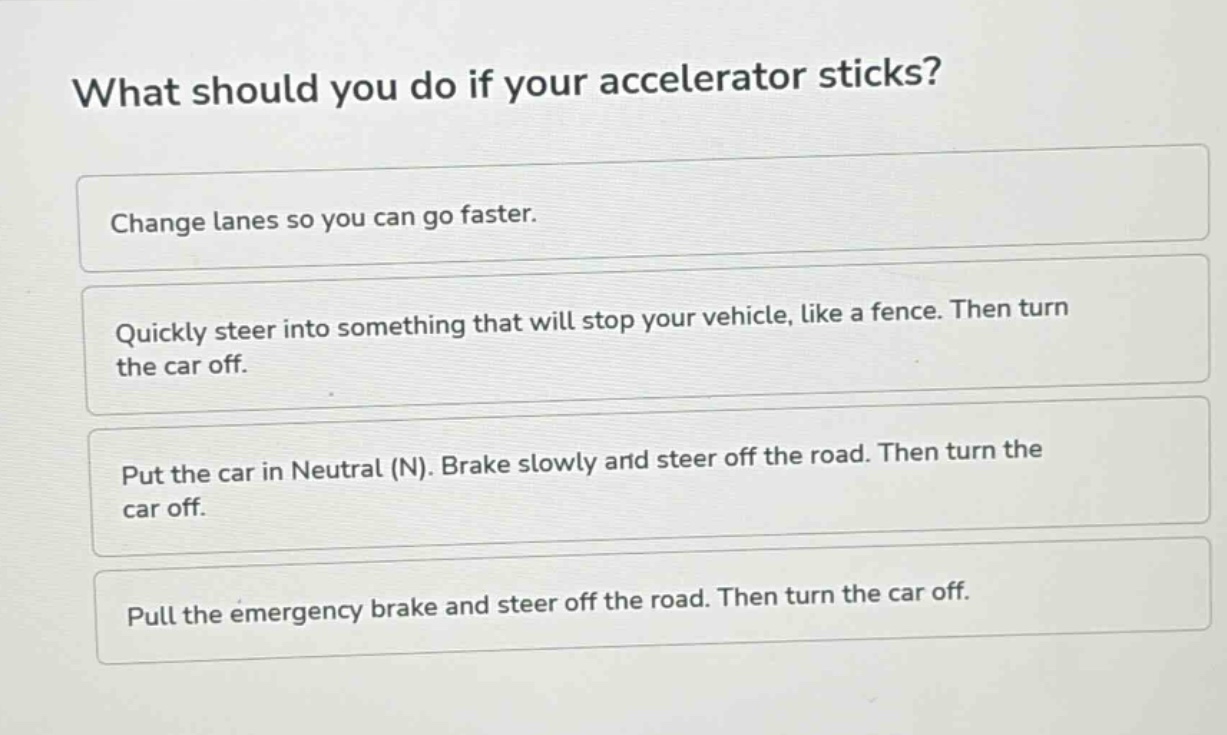 what should you do if your accelerator sticks? change lanes so you can go faster. quickly steer into something that will stop your vehicle, like a fence. then turn the car off. put the car in neutral (n). brake slowly and steer off the road. then turn the car off. pull the emergency brake and steer off the road. then turn the car off.