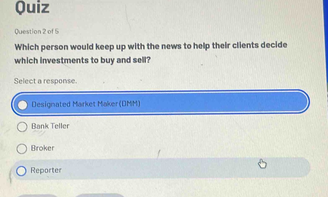 quiz\nquestion 2 of 5\nwhich person would keep up with the news to help their clients decide which investments to buy and sell?\nselect a response.\ndesignated market maker(dmm)\nbank teller\nbroker\nreporter