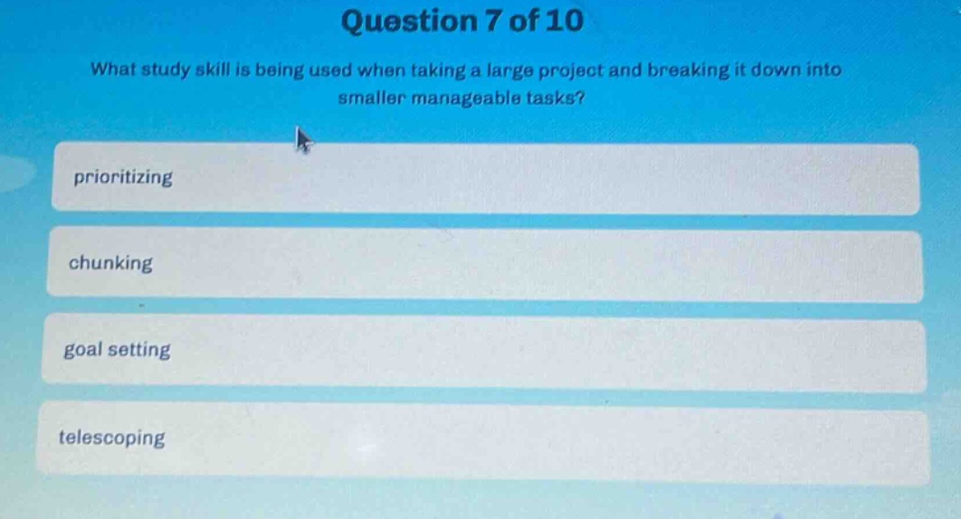 question 7 of 10\nwhat study skill is being used when taking a large project and breaking it down into smaller manageable tasks?\nprioritizing\nchunking\ngoal setting\ntelescoping