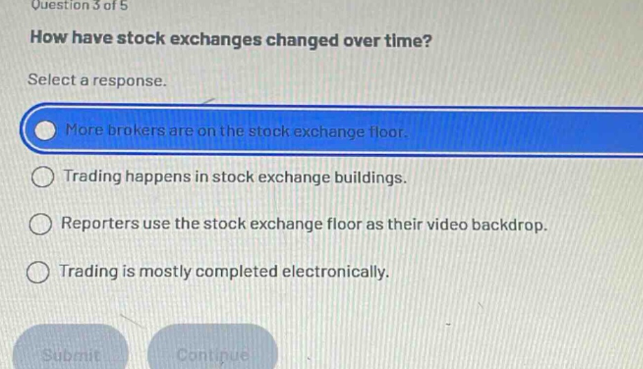question 3 of 5 how have stock exchanges changed over time? select a response. more brokers are on the stock exchange floor. trading happens in stock exchange buildings. reporters use the stock exchange floor as their video backdrop. trading is mostly completed electronically.