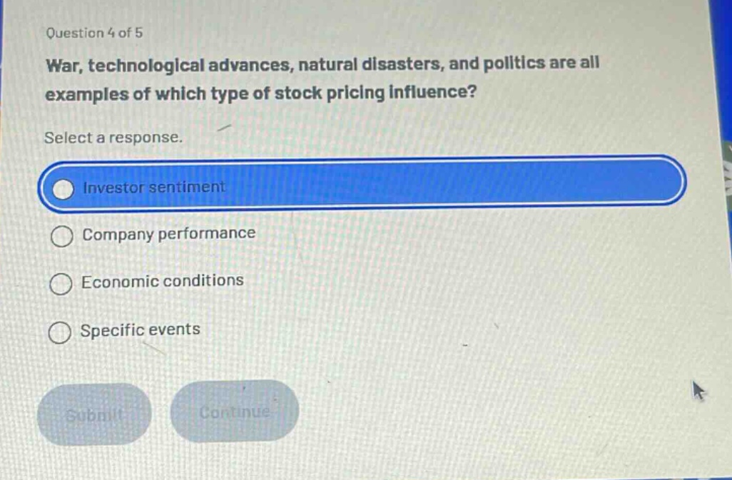 question 4 of 5 war, technological advances, natural disasters, and politics are all examples of which type of stock pricing influence? select a response. investor sentiment company performance economic conditions specific events