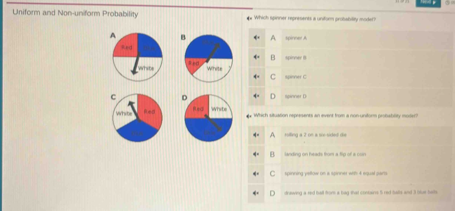 uniform and non - uniform probability\nwhich spinner represents a uniform probability model?\na spinner a\nb spinner b\nc spinner c\nd spinner d\nwhich situation represents an event from a non - uniform probability model?\na rolling a 2 on a six - sided die\nb landing on heads from a flip of a coin\nc spinning yellow on a spinner with 4 equal parts\nd drawing a red ball from a bag that contains 5 red balls and 3 blue balls