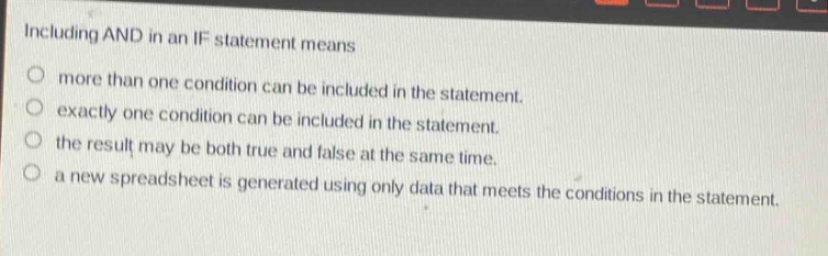 including and in an if statement means\nmore than one condition can be included in the statement.\nexactly one condition can be included in the statement.\nthe result may be both true and false at the same time.\na new spreadsheet is generated using only data that meets the conditions in the statement.