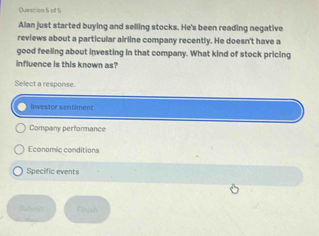 question 5 of 5 alan just started buying and selling stocks. hes been reading negative reviews about a particular airline company recently. he doesnt have a good feeling about investing in that company. what kind of stock pricing influence is this known as? select a response. investor sentiment company performance economic conditions specific events