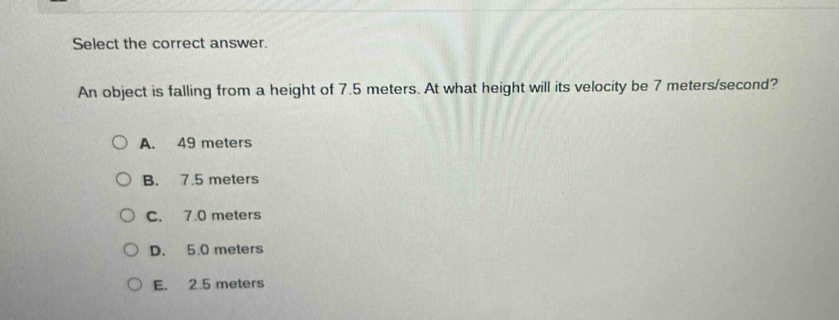 select the correct answer. an object is falling from a height of 7.5 meters. at what height will its velocity be 7 meters/second? a. 49 meters b. 7.5 meters c. 7.0 meters d. 5.0 meters e. 2.5 meters