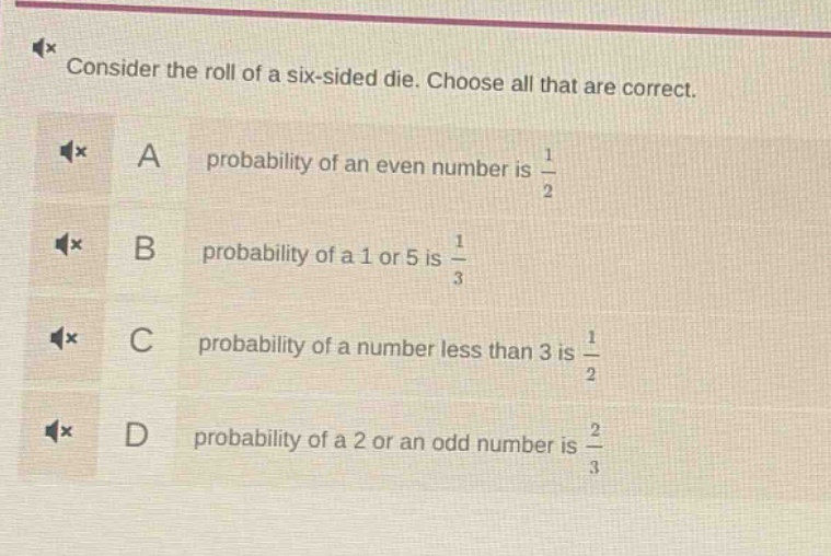 consider the roll of a six - sided die. choose all that are correct. a probability of an even number is 1/2 b probability of a 1 or 5 is 1/3 c probability of a number less than 3 is 1/2 d probability of a 2 or an odd number is 2/3