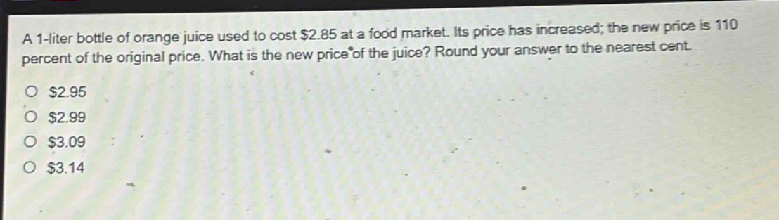 a 1 - liter bottle of orange juice used to cost $2.85 at a food market. its price has increased; the new price is 110 percent of the original price. what is the new price of the juice? round your answer to the nearest cent.\n$2.95\n$2.99\n$3.09\n$3.14
