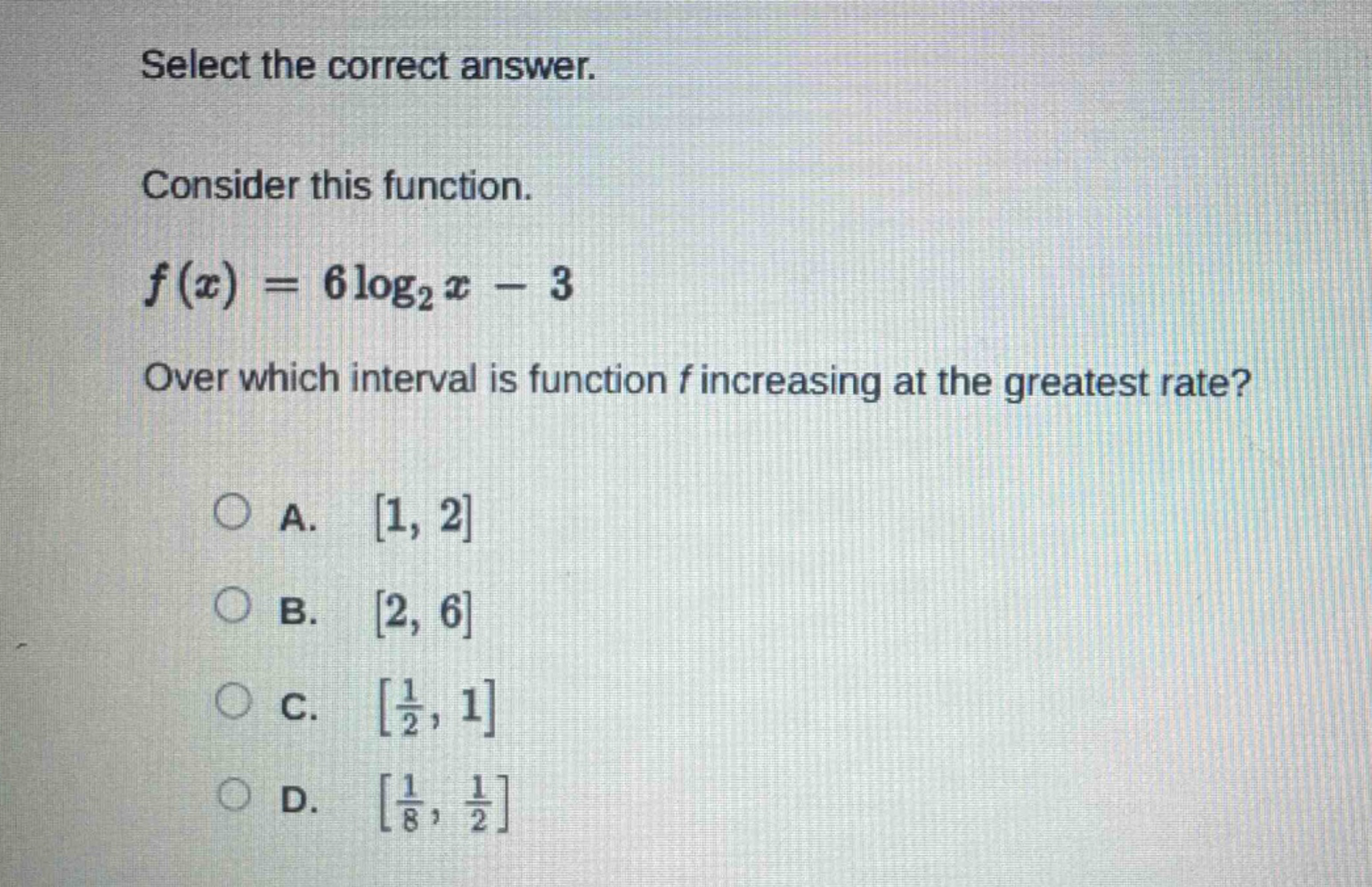 select the correct answer. consider this function. f(x)=6log₂x - 3 over which interval is function f increasing at the greatest rate? a. 1, 2 b. 2, 6 c. 1/2, 1 d. 1/8, 1/2
