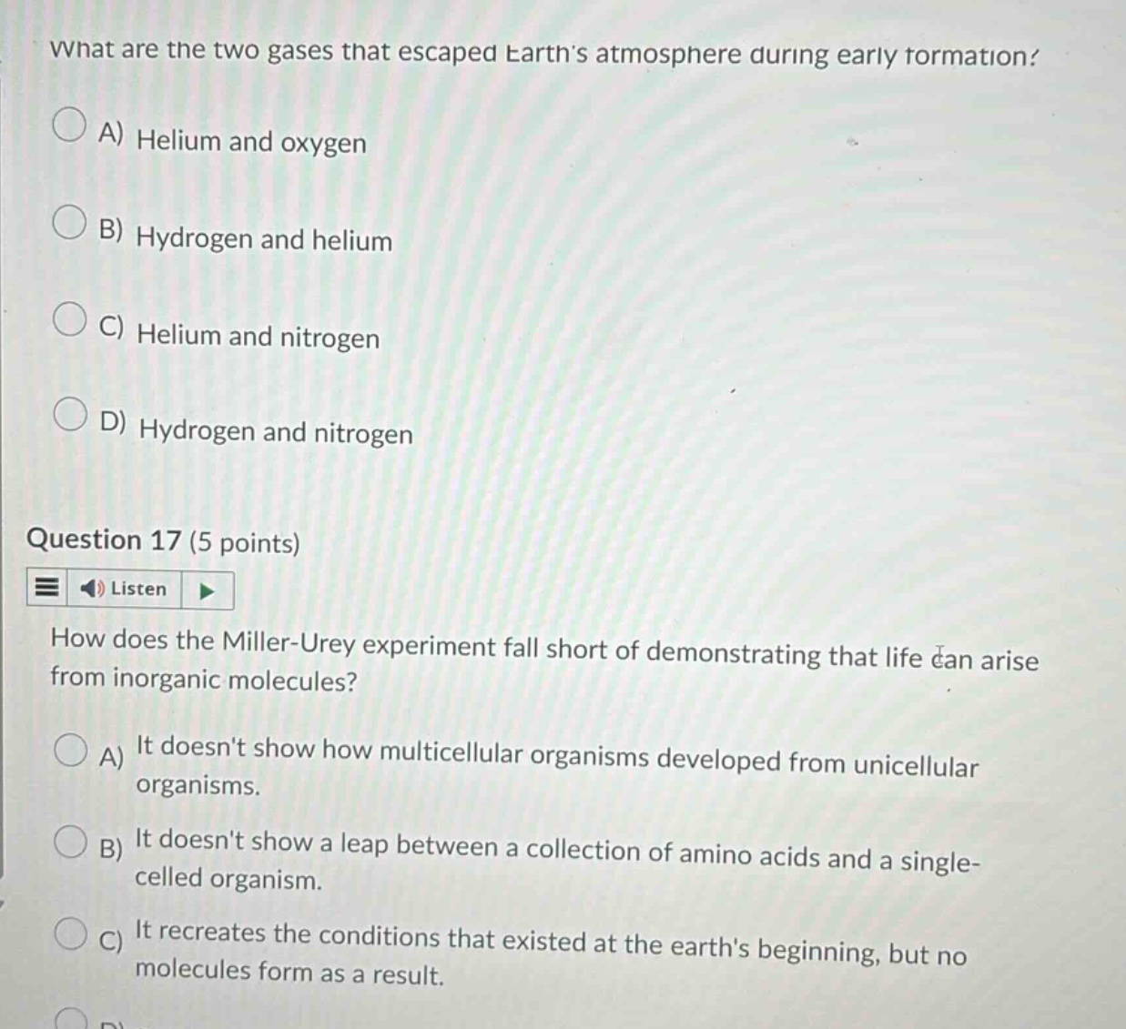 what are the two gases that escaped earths atmosphere during early formation? a) helium and oxygen b) hydrogen and helium c) helium and nitrogen d) hydrogen and nitrogen question 17 (5 points) how does the miller - urey experiment fall short of demonstrating that life can arise from inorganic molecules? a) it doesnt show how multicellular organisms developed from unicellular organisms. b) it doesnt show a leap between a collection of amino acids and a single - celled organism. c) it recreates the conditions that existed at the earths beginning, but no molecules form as a result.