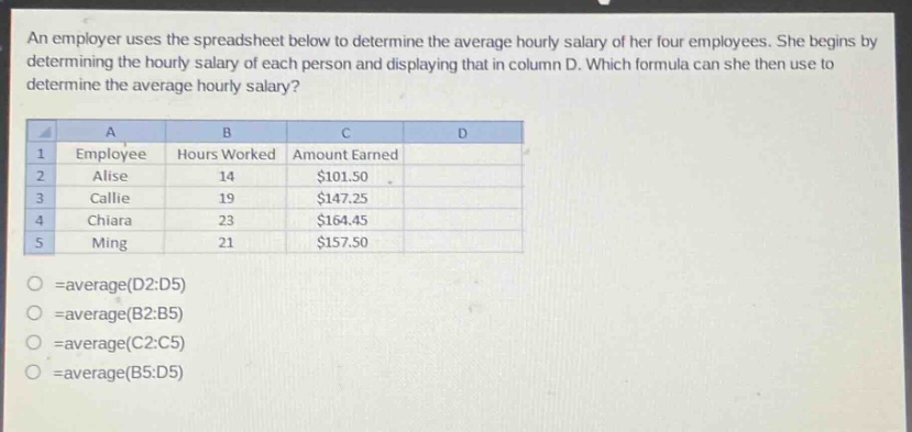an employer uses the spreadsheet below to determine the average hourly salary of her four employees. she begins by determining the hourly salary of each person and displaying that in column d. which formula can she then use to determine the average hourly salary? a b c d 1 employee hours worked amount earned 2 alise 14 $101.50 3 callie 19 $147.25 4 chiara 23 $164.45 5 ming 21 $157.50 =average(d2:d5) =average(b2:b5) =average(c2:c5) =average(b5:d5)