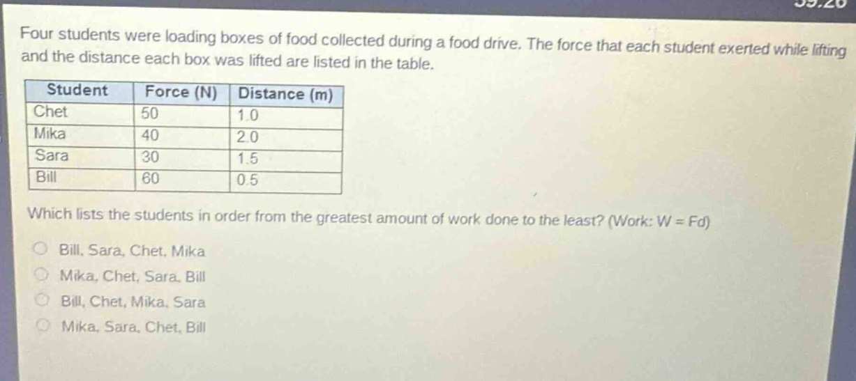 four students were loading boxes of food collected during a food drive. the force that each student exerted while lifting and the distance each box was lifted are listed in the table. student force (n) distance (m) chet 50 1.0 mika 40 2.0 sara 30 1.5 bill 60 0.5 which lists the students in order from the greatest amount of work done to the least? (work: w = fd) bill, sara, chet, mika mika, chet, sara, bill bill, chet, mika, sara mika, sara, chet, bill