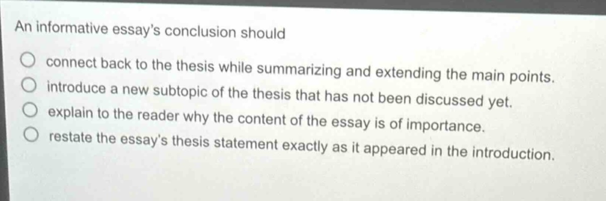 an informative essays conclusion should connect back to the thesis while summarizing and extending the main points. introduce a new subtopic of the thesis that has not been discussed yet. explain to the reader why the content of the essay is of importance. restate the essays thesis statement exactly as it appeared in the introduction.