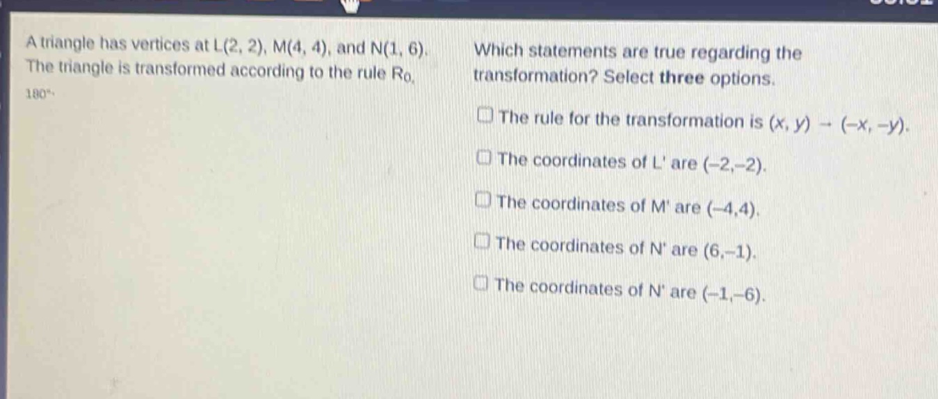 a triangle has vertices at l(2, 2), m(4, 4), and n(1, 6). the triangle is transformed according to the rule r0, 180°. which statements are true regarding the transformation? select three options. the rule for the transformation is (x, y) → (-x, -y). the coordinates of l are (-2,-2). the coordinates of m are (-4,4). the coordinates of n are (6,-1). the coordinates of n are (-1,-6).