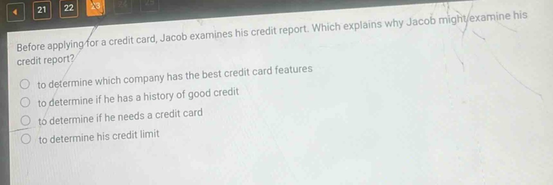 before applying for a credit card, jacob examines his credit report. which explains why jacob might examine his credit report? to determine which company has the best credit card features to determine if he has a history of good credit to determine if he needs a credit card to determine his credit limit