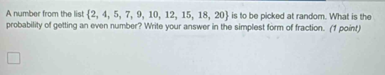 a number from the list {2, 4, 5, 7, 9, 10, 12, 15, 18, 20} is to be picked at random. what is the probability of getting an even number? write your answer in the simplest form of fraction. (1 point)