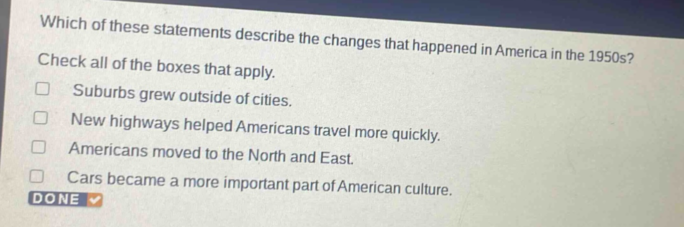 which of these statements describe the changes that happened in america in the 1950s? check all of the boxes that apply. suburbs grew outside of cities. new highways helped americans travel more quickly. americans moved to the north and east. cars became a more important part of american culture. done