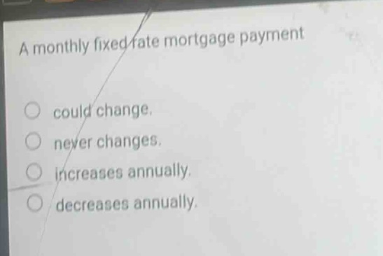 a monthly fixed - rate mortgage payment could change. never changes. increases annually. decreases annually.