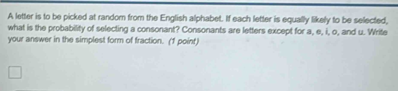 a letter is to be picked at random from the english alphabet. if each letter is equally likely to be selected, what is the probability of selecting a consonant? consonants are letters except for a, e, i, o, and u. write your answer in the simplest form of fraction. (1 point)