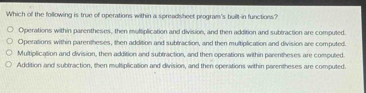 which of the following is true of operations within a spreadsheet programs built - in functions?\noperations within parentheses, then multiplication and division, and then addition and subtraction are computed.\noperations within parentheses, then addition and subtraction, and then multiplication and division are computed.\nmultiplication and division, then addition and subtraction, and then operations within parentheses are computed.\naddition and subtraction, then multiplication and division, and then operations within parentheses are computed.