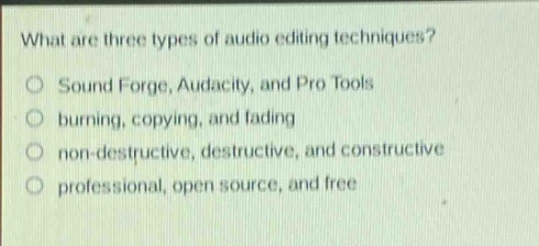 what are three types of audio editing techniques?\no sound forge, audacity, and pro tools\no burning, copying, and fading\no non - destructive, destructive, and constructive\no professional, open source, and free