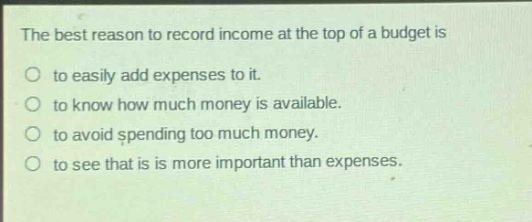 the best reason to record income at the top of a budget is\nto easily add expenses to it.\nto know how much money is available.\nto avoid spending too much money.\nto see that is more important than expenses.