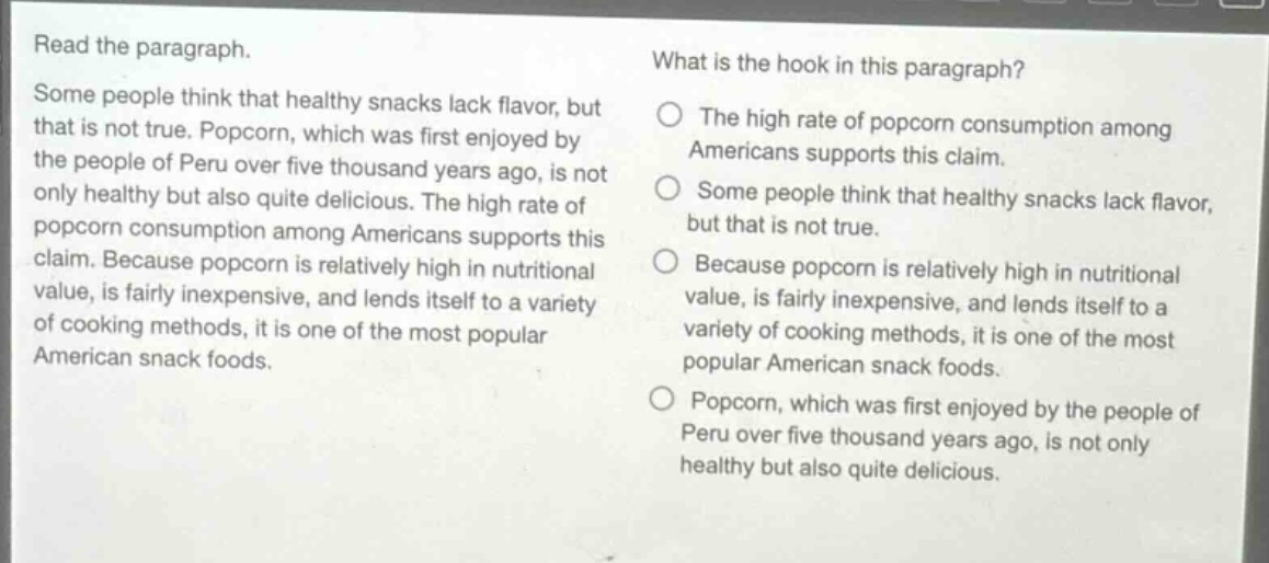 read the paragraph. some people think that healthy snacks lack flavor, but that is not true. popcorn, which was first enjoyed by the people of peru over five thousand years ago, is not only healthy but also quite delicious. the high rate of popcorn consumption among americans supports this claim. because popcorn is relatively high in nutritional value, is fairly inexpensive, and lends itself to a variety of cooking methods, it is one of the most popular american snack foods. what is the hook in this paragraph? the high rate of popcorn consumption among americans supports this claim. some people think that healthy snacks lack flavor, but that is not true. because popcorn is relatively high in nutritional value, is fairly inexpensive, and lends itself to a variety of cooking methods, it is one of the most popular american snack foods. popcorn, which was first enjoyed by the people of peru over five thousand years ago, is not only healthy but also quite delicious.