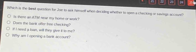 which is the best question for joe to ask himself when deciding whether to open a checking or savings account? is there an atm near my home or work? does the bank offer free checking? if i need a loan, will they give it to me? why am i opening a bank account?