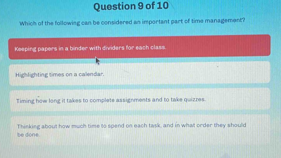 question 9 of 10 which of the following can be considered an important part of time management? keeping papers in a binder with dividers for each class. highlighting times on a calendar. timing how long it takes to complete assignments and to take quizzes. thinking about how much time to spend on each task, and in what order they should be done.