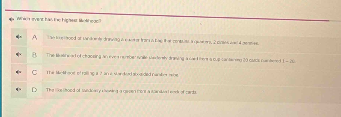 which event has the highest likelihood? a the likelihood of randomly drawing a quarter from a bag that contains 5 quarters, 2 dimes and 4 pennies. b the likelihood of choosing an even number while randomly drawing a card from a cup containing 20 cards numbered 1 - 20. c the likelihood of rolling a 7 on a standard six - sided number cube. d the likelihood of randomly drawing a queen from a standard deck of cards.