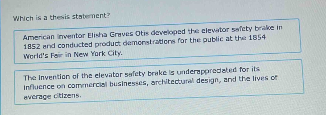 which is a thesis statement? american inventor elisha graves otis developed the elevator safety brake in 1852 and conducted product demonstrations for the public at the 1854 worlds fair in new york city. the invention of the elevator safety brake is underappreciated for its influence on commercial businesses, architectural design, and the lives of average citizens.